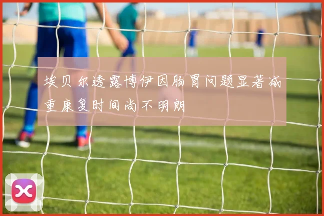 埃贝尔透露博伊因肠胃问题显著减重康复时间尚不明朗