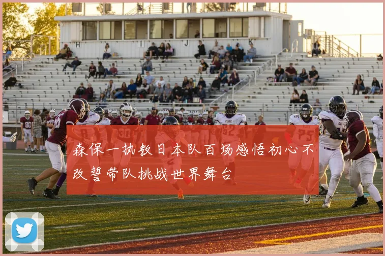 森保一执教日本队百场感悟初心不改誓带队挑战世界舞台