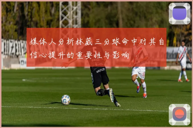 媒体人分析林葳三分球命中对其自信心提升的重要性与影响