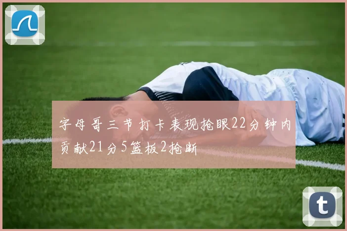 字母哥三节打卡表现抢眼22分钟内贡献21分5篮板2抢断