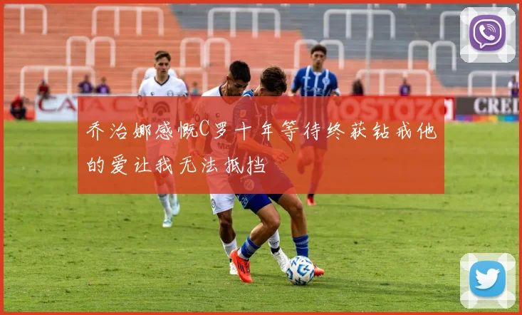 乔治娜感慨C罗十年等待终获钻戒他的爱让我无法抵挡