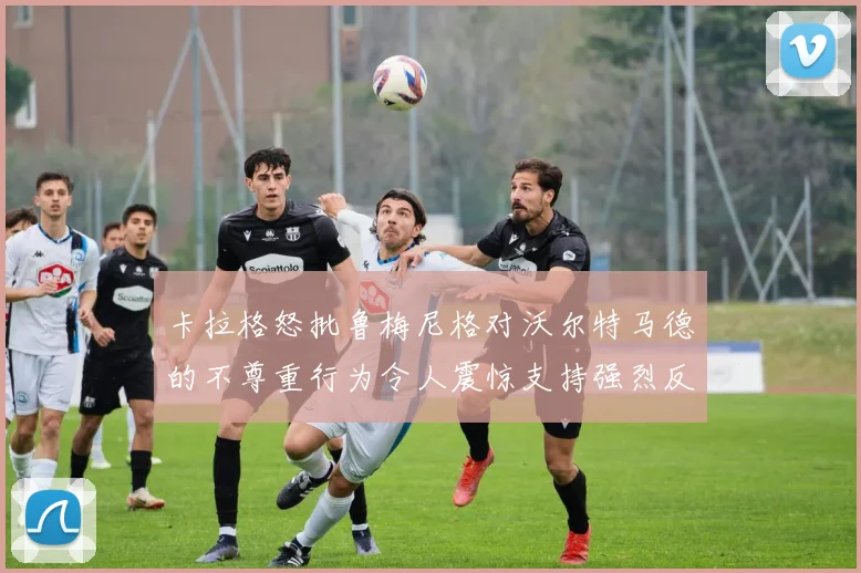 卡拉格怒批鲁梅尼格对沃尔特马德的不尊重行为令人震惊支持强烈反击