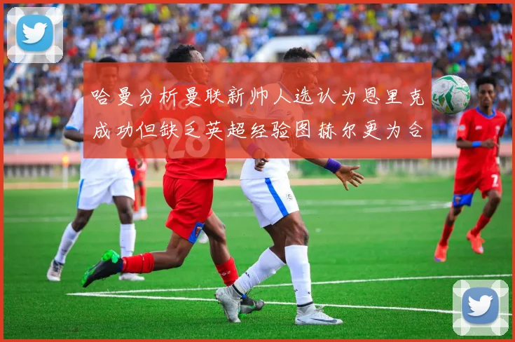 哈曼分析曼联新帅人选认为恩里克成功但缺乏英超经验图赫尔更为合适