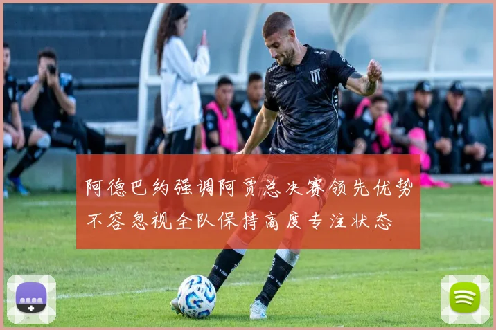 阿德巴约强调阿贾总决赛领先优势不容忽视全队保持高度专注状态