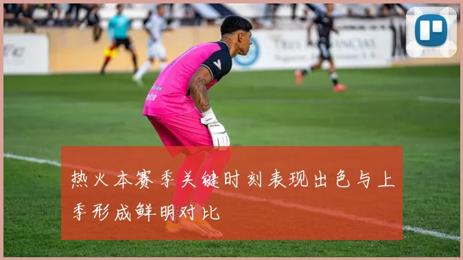 热火本赛季关键时刻表现出色与上季形成鲜明对比