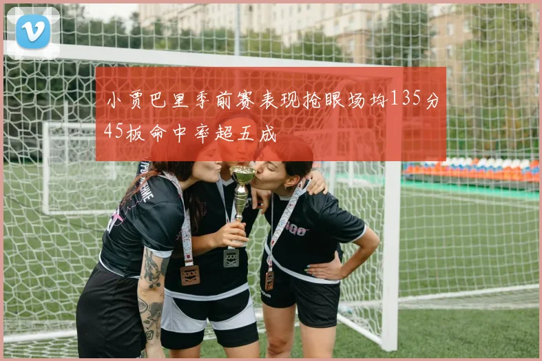 小贾巴里季前赛表现抢眼场均135分45板命中率超五成