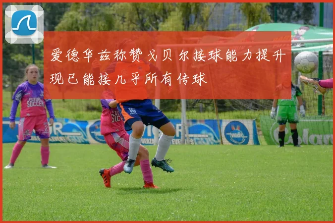 爱德华兹称赞戈贝尔接球能力提升现已能接几乎所有传球