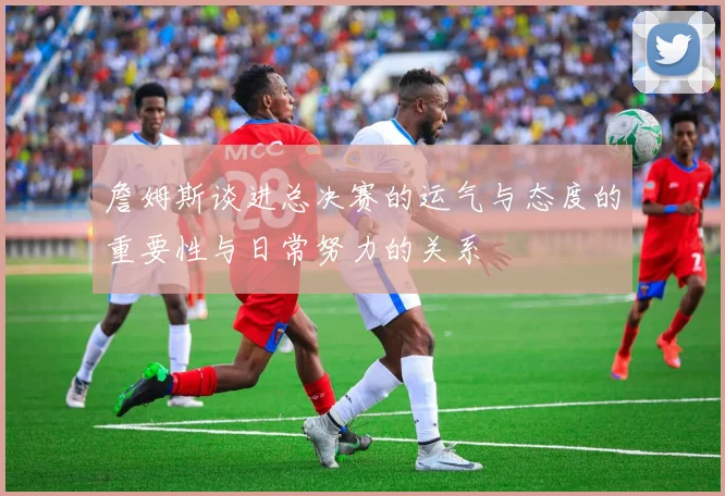 詹姆斯谈进总决赛的运气与态度的重要性与日常努力的关系