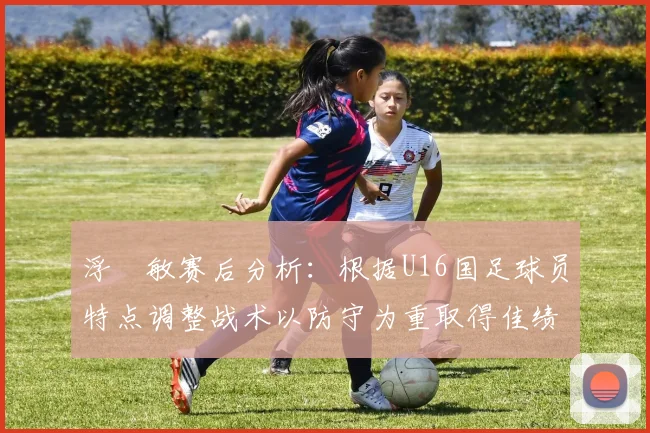 浮嶋敏赛后分析：根据U16国足球员特点调整战术以防守为重取得佳绩