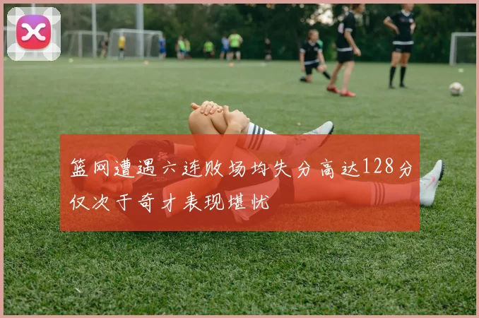 篮网遭遇六连败场均失分高达128分仅次于奇才表现堪忧
