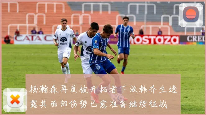 杨瀚森再度被开拓者下放韩乔生透露其面部伤势已愈准备继续征战