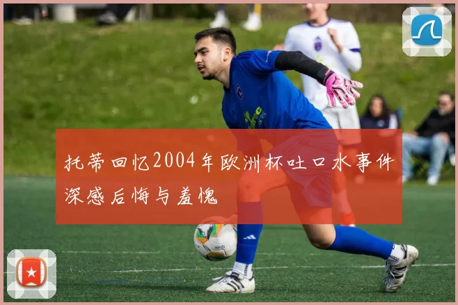 托蒂回忆2004年欧洲杯吐口水事件深感后悔与羞愧