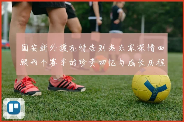 国安新外援孔特告别老东家深情回顾两个赛季的珍贵回忆与成长历程