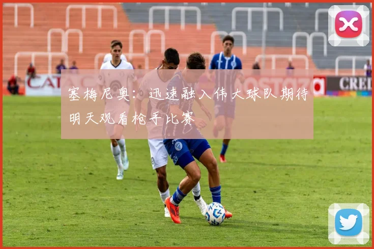 塞梅尼奥：迅速融入伟大球队期待明天观看枪手比赛